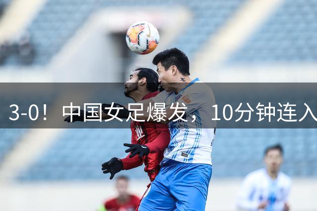 3-0！中国女足爆发，10分钟连入2球，越南队主帅：中国队更胜一筹